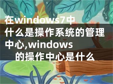 在windows7中什么是操作系统的管理中心,windows的操作中心是什么