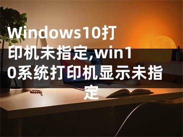 Windows10打印机未指定,win10系统打印机显示未指定