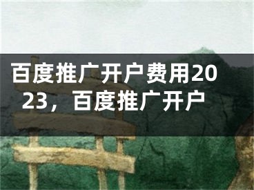 百度推广开户费用2023，百度推广开户